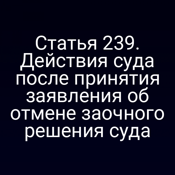 Статья 239. Действия суда после принятия заявления об отмене заочного решения суда