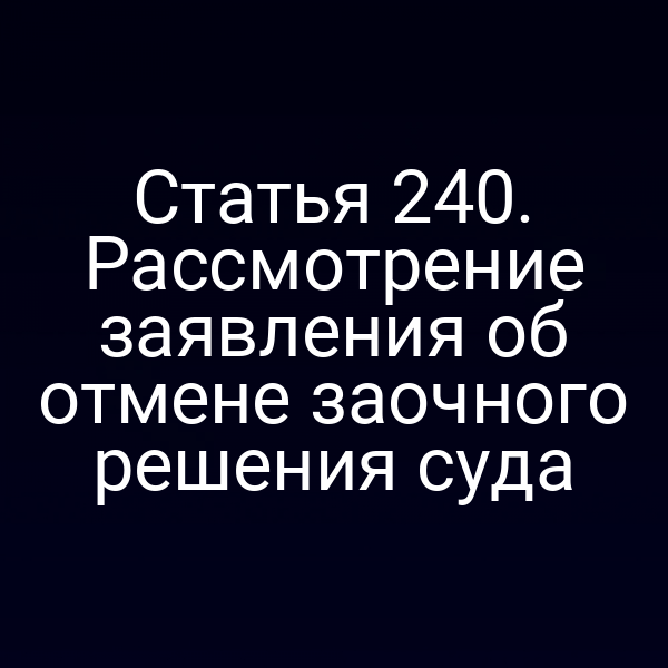 Статья 240. Рассмотрение заявления об отмене заочного решения суда
