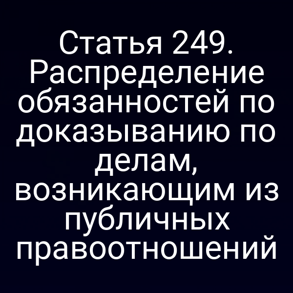 Статья 249. Распределение обязанностей по доказыванию по делам, возникающим из публичных правоотношений