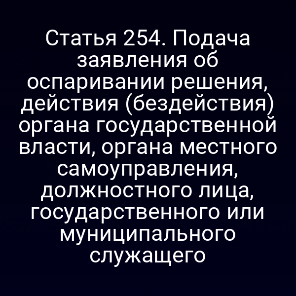 Статья 254. Подача заявления об оспаривании решения, действия (бездействия) органа государственной власти, органа местного самоуправления, должностного лица, государственного или муниципального служащего