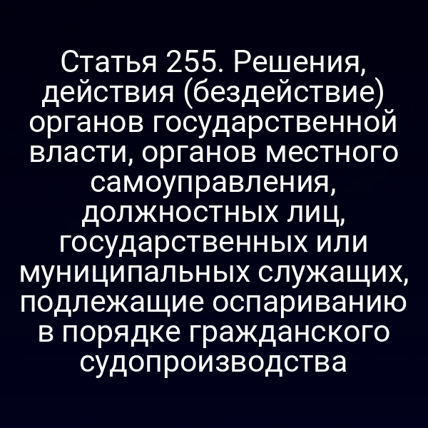 Статья 255. Решения, действия (бездействие) органов государственной власти, органов местного самоуправления, должностных лиц, государственных или муниципальных служащих, подлежащие оспариванию в порядке гражданского судопроизводства