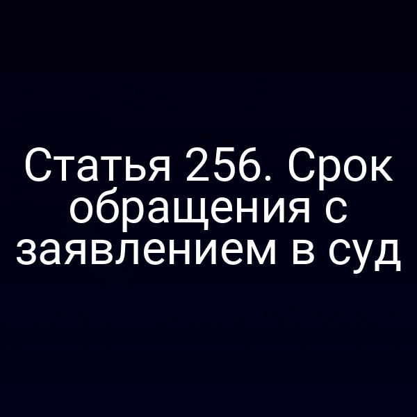 Статья 256. Срок обращения с заявлением в суд