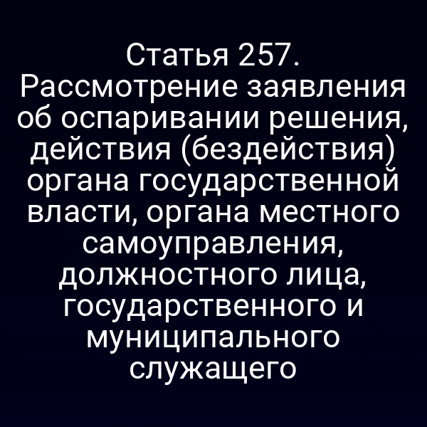 Статья 257. Рассмотрение заявления об оспаривании решения, действия (бездействия) органа государственной власти, органа местного самоуправления, должностного лица, государственного и муниципального служащего