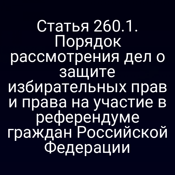 Статья 260.1. Порядок рассмотрения дел о защите избирательных прав и права на участие в референдуме граждан Российской Федерации