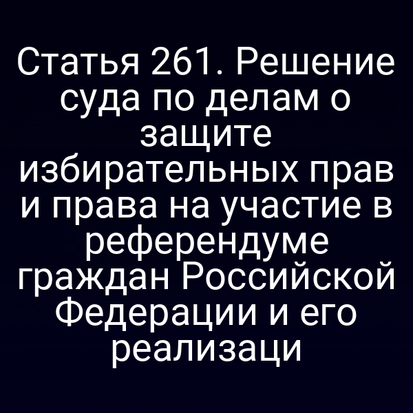 Статья 261. Решение суда по делам о защите избирательных прав и права на участие в референдуме граждан Российской Федерации и его реализаци