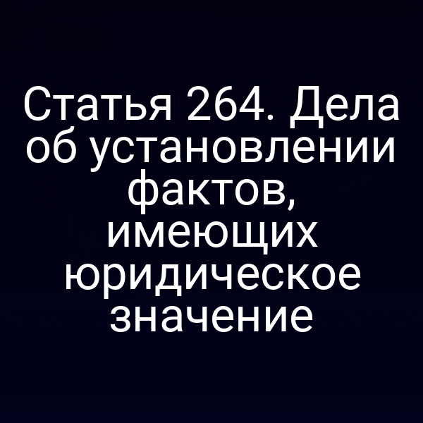 Статья 264. Дела об установлении фактов, имеющих юридическое значение