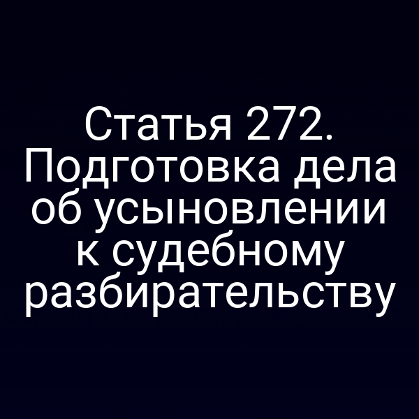 Статья 272. Подготовка дела об усыновлении к судебному разбирательству