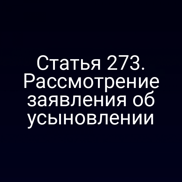 Статья 273. Рассмотрение заявления об усыновлении