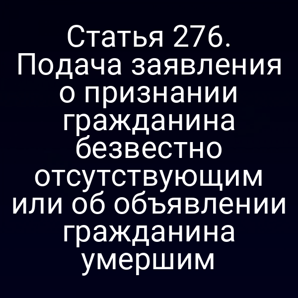 Статья 276. Подача заявления о признании гражданина безвестно отсутствующим или об объявлении гражданина умершим