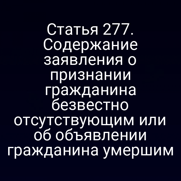 Статья 277. Содержание заявления о признании гражданина безвестно отсутствующим или об объявлении гражданина умершим