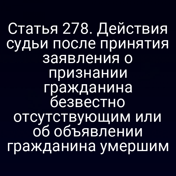 Статья 278. Действия судьи после принятия заявления о признании гражданина безвестно отсутствующим или об объявлении гражданина умершим