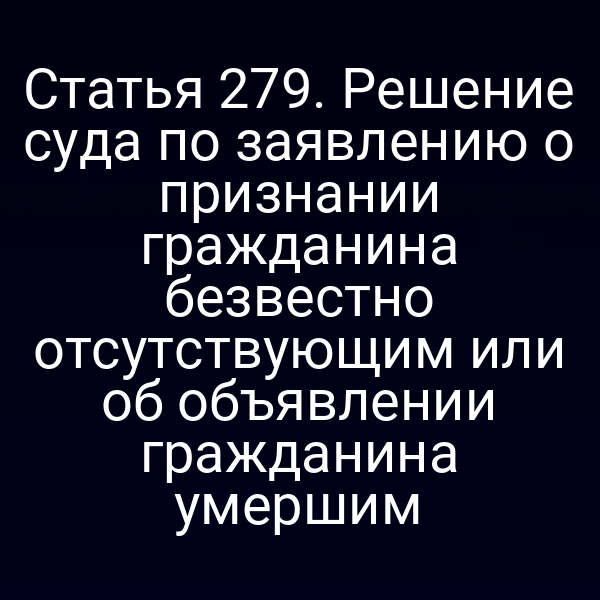 Статья 279. Решение суда по заявлению о признании гражданина безвестно отсутствующим или об объявлении гражданина умершим