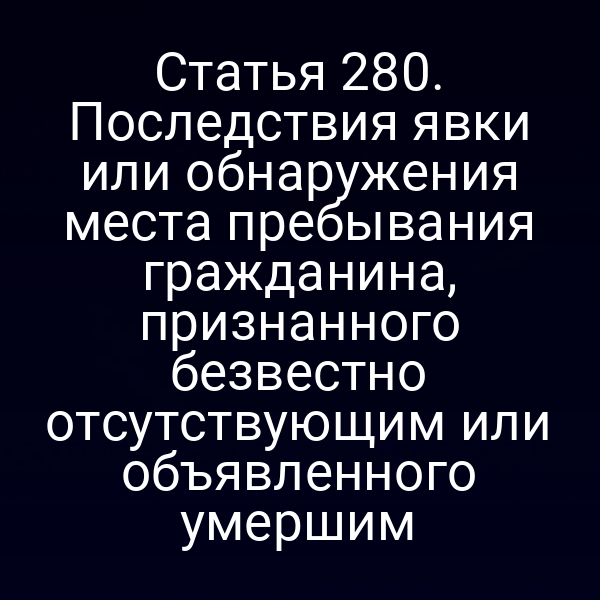 Статья 280. Последствия явки или обнаружения места пребывания гражданина, признанного безвестно отсутствующим или объявленного умершим