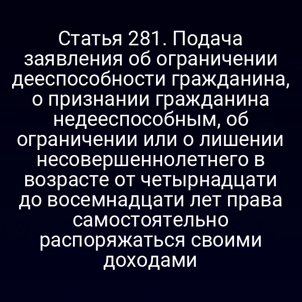 Статья 281. Подача заявления об ограничении дееспособности гражданина, о признании гражданина недееспособным, об ограничении или о лишении несовершеннолетнего в возрасте от четырнадцати до восемнадцати лет права самостоятельно распоряжаться своими доходами