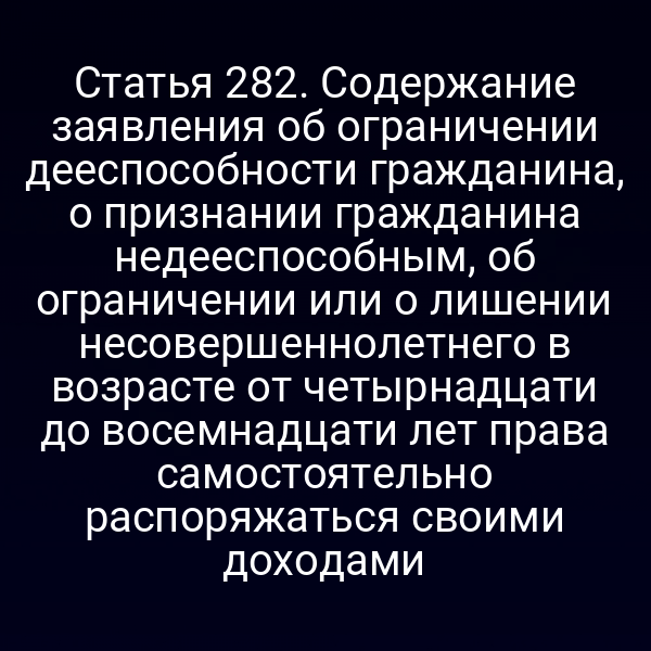 Статья 282. Содержание заявления об ограничении дееспособности гражданина, о признании гражданина недееспособным, об ограничении или о лишении несовершеннолетнего в возрасте от четырнадцати до восемнадцати лет права самостоятельно распоряжаться своими доходами