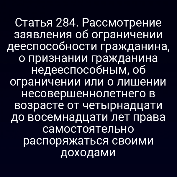 Статья 284. Рассмотрение заявления об ограничении дееспособности гражданина, о признании гражданина недееспособным, об ограничении или о лишении несовершеннолетнего в возрасте от четырнадцати до восемнадцати лет права самостоятельно распоряжаться своими доходами