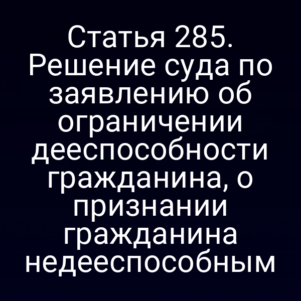 Статья 285. Решение суда по заявлению об ограничении дееспособности гражданина, о признании гражданина недееспособным