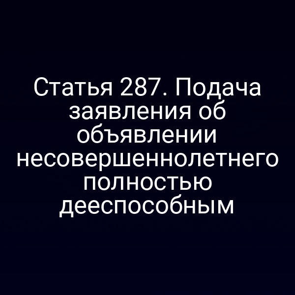 Статья 287. Подача заявления об объявлении несовершеннолетнего полностью дееспособным