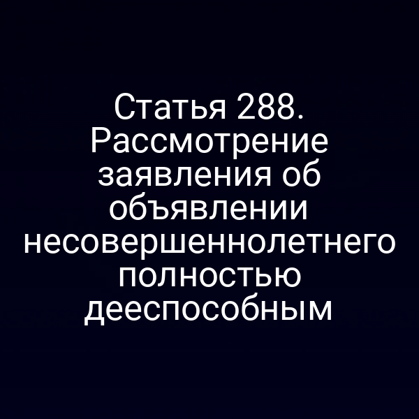 Статья 288. Рассмотрение заявления об объявлении несовершеннолетнего полностью дееспособным