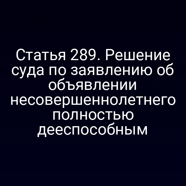 Статья 289. Решение суда по заявлению об объявлении несовершеннолетнего полностью дееспособным