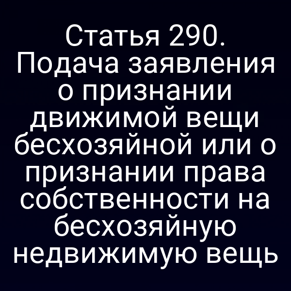 Статья 290. Подача заявления о признании движимой вещи бесхозяйной или о признании права собственности на бесхозяйную недвижимую вещь