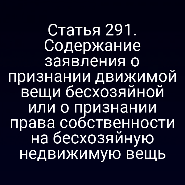 Статья 291. Содержание заявления о признании движимой вещи бесхозяйной или о признании права собственности на бесхозяйную недвижимую вещь
