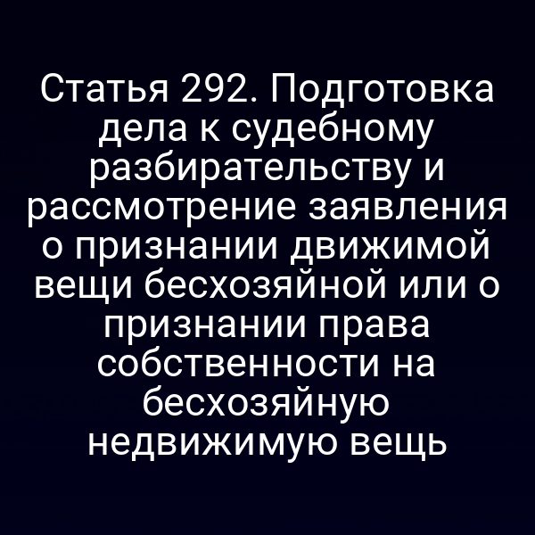 Статья 292. Подготовка дела к судебному разбирательству и рассмотрение заявления о признании движимой вещи бесхозяйной или о признании права собственности на бесхозяйную недвижимую вещь