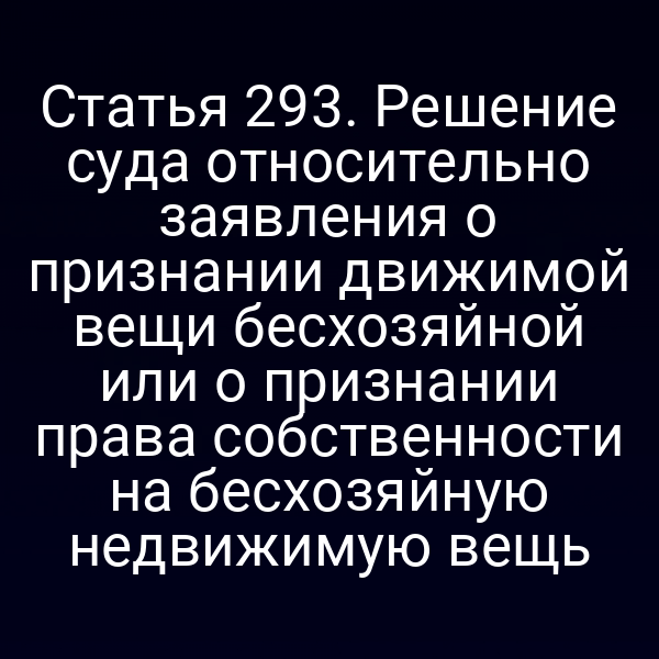 Статья 293. Решение суда относительно заявления о признании движимой вещи бесхозяйной или о признании права собственности на бесхозяйную недвижимую вещь