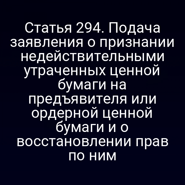 Статья 294. Подача заявления о признании недействительными утраченных ценной бумаги на предъявителя или ордерной ценной бумаги и о восстановлении прав по ним