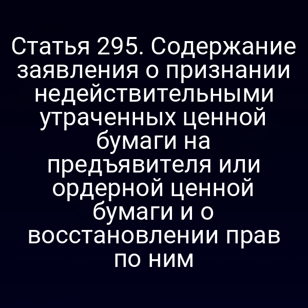 Статья 295. Содержание заявления о признании недействительными утраченных ценной бумаги на предъявителя или ордерной ценной бумаги и о восстановлении прав по ним