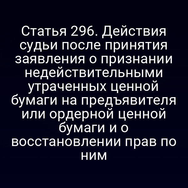 Статья 296. Действия судьи после принятия заявления о признании недействительными утраченных ценной бумаги на предъявителя или ордерной ценной бумаги и о восстановлении прав по ним