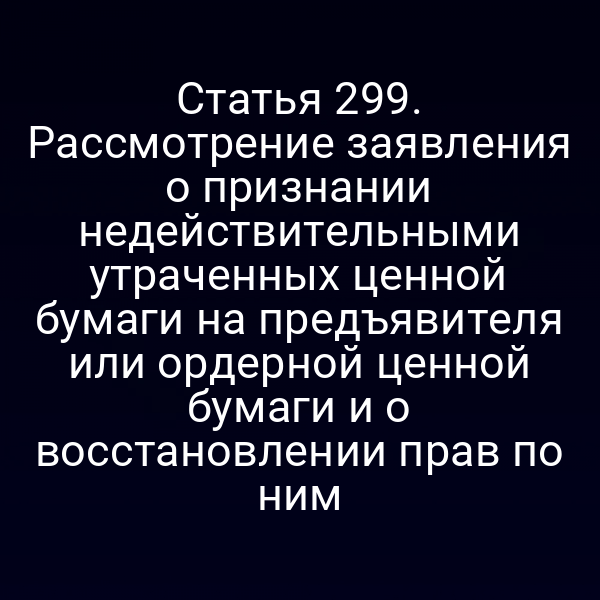 Статья 299. Рассмотрение заявления о признании недействительными утраченных ценной бумаги на предъявителя или ордерной ценной бумаги и о восстановлении прав по ним