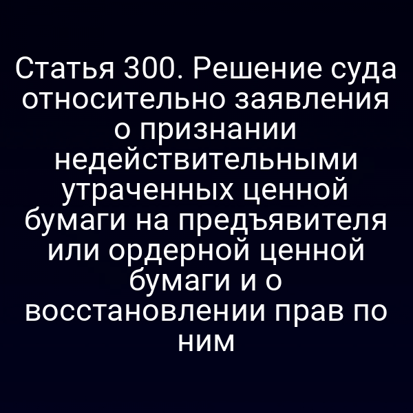 Статья 300. Решение суда относительно заявления о признании недействительными утраченных ценной бумаги на предъявителя или ордерной ценной бумаги и о восстановлении прав по ним