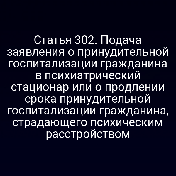 Статья 302. Подача заявления о принудительной госпитализации гражданина в психиатрический стационар или о продлении срока принудительной госпитализации гражданина, страдающего психическим расстройством