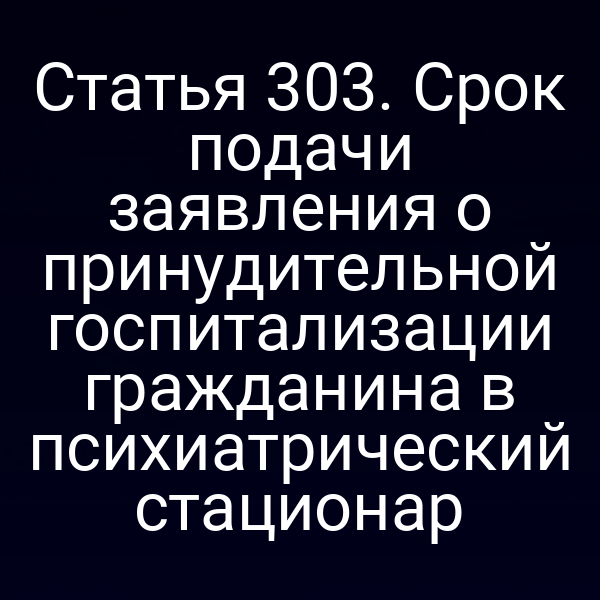 Статья 303. Срок подачи заявления о принудительной госпитализации гражданина в психиатрический стационар