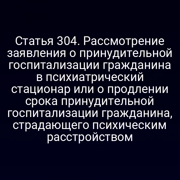 Статья 304. Рассмотрение заявления о принудительной госпитализации гражданина в психиатрический стационар или о продлении срока принудительной госпитализации гражданина, страдающего психическим расстройством