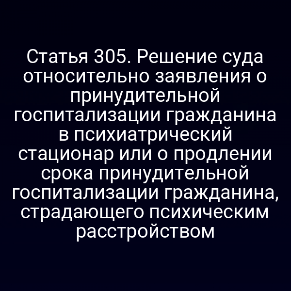 Статья 305. Решение суда относительно заявления о принудительной госпитализации гражданина в психиатрический стационар или о продлении срока принудительной госпитализации гражданина, страдающего психическим расстройством