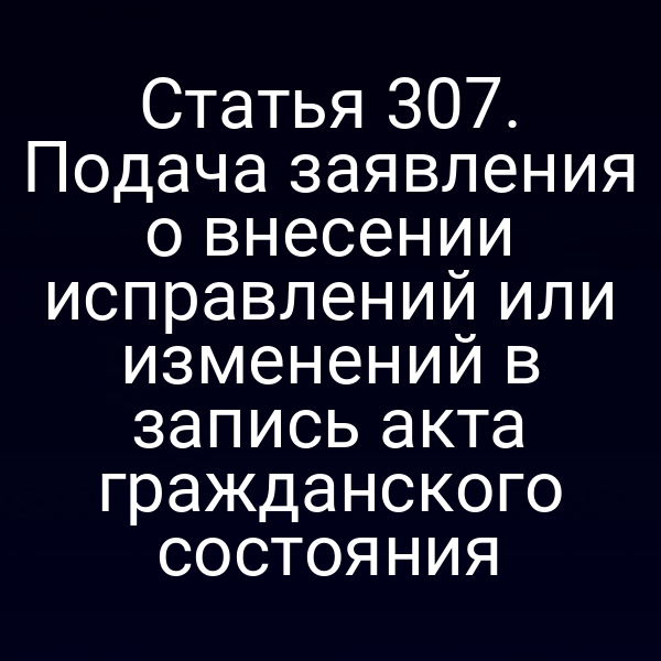 Статья 307. Подача заявления о внесении исправлений или изменений в запись акта гражданского состояния