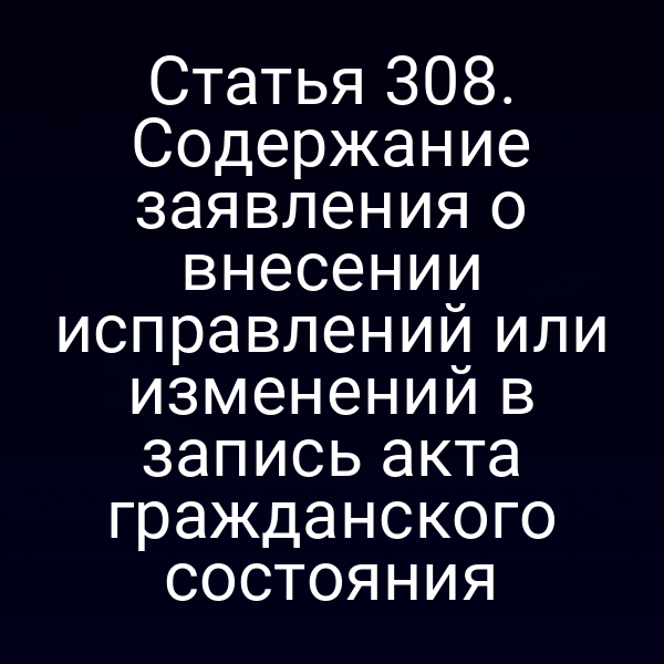 Статья 308. Содержание заявления о внесении исправлений или изменений в запись акта гражданского состояния
