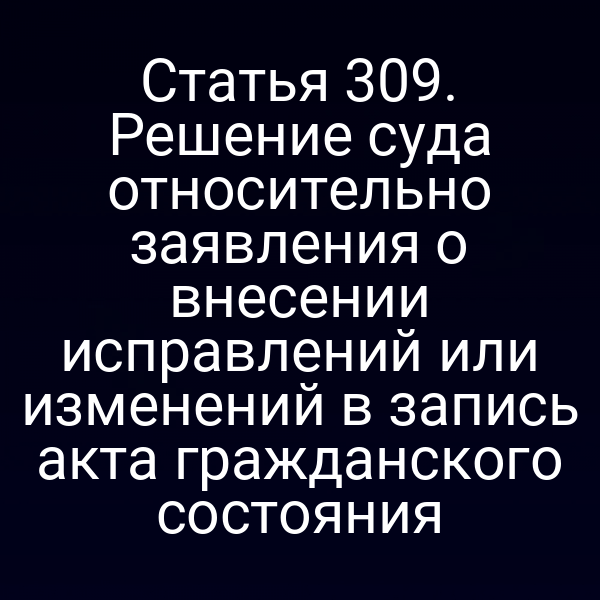 Статья 309. Решение суда относительно заявления о внесении исправлений или изменений в запись акта гражданского состояния