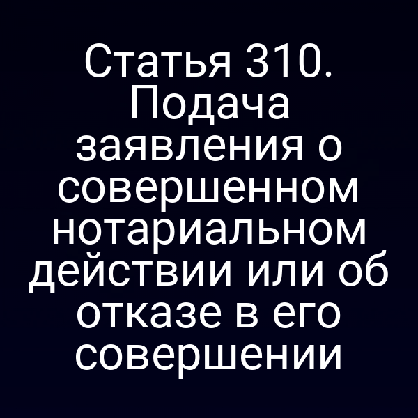 Статья 310. Подача заявления о совершенном нотариальном действии или об отказе в его совершении