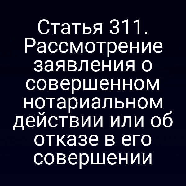 Статья 311. Рассмотрение заявления о совершенном нотариальном действии или об отказе в его совершении