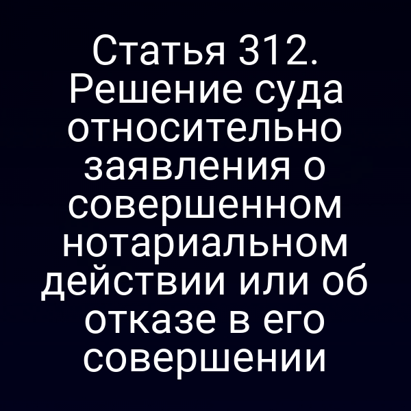 Статья 312. Решение суда относительно заявления о совершенном нотариальном действии или об отказе в его совершении