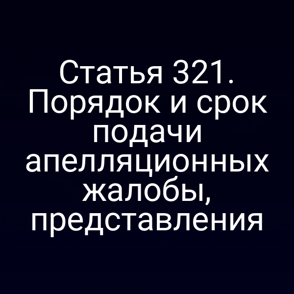 Статья 321. Порядок и срок подачи апелляционных жалобы, представления