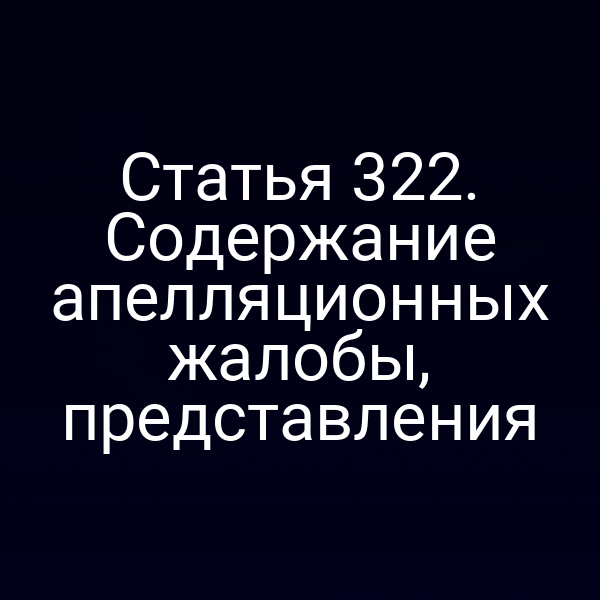 Статья 322. Содержание апелляционных жалобы, представления