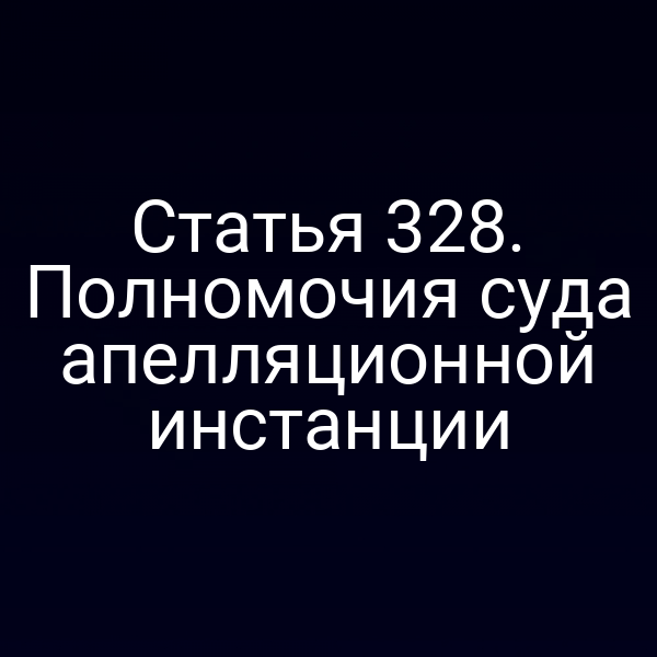 Статья 328. Полномочия суда апелляционной инстанции