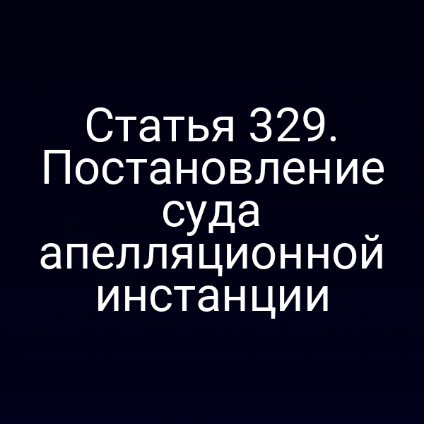 Статья 329. Постановление суда апелляционной инстанции