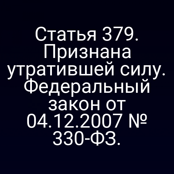 Статья 379. Признана утратившей силу. Федеральный закон от 04.12.2007 № 330-ФЗ.