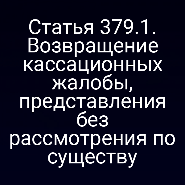 Статья 379.1. Возвращение кассационных жалобы, представления без рассмотрения по существу