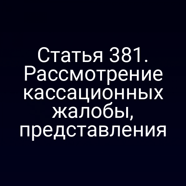 Статья 381. Рассмотрение кассационных жалобы, представления